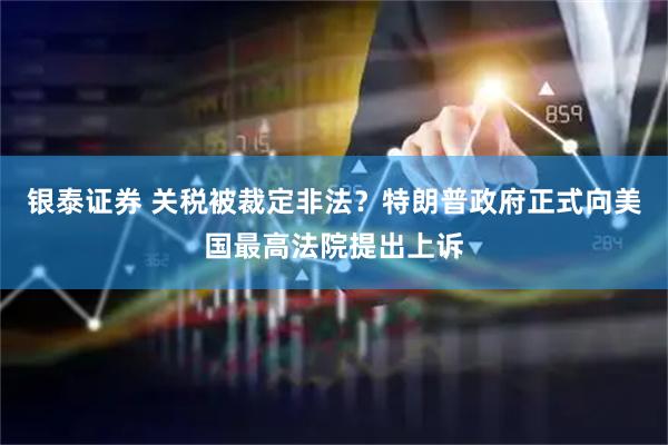 银泰证券 关税被裁定非法？特朗普政府正式向美国最高法院提出上诉