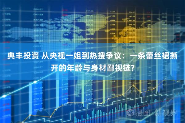 典丰投资 从央视一姐到热搜争议：一条蕾丝裙撕开的年龄与身材鄙视链?