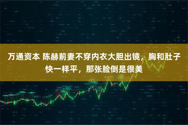 万通资本 陈赫前妻不穿内衣大胆出镜，胸和肚子快一样平，那张脸倒是很美
