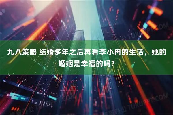 九八策略 结婚多年之后再看李小冉的生活，她的婚姻是幸福的吗？
