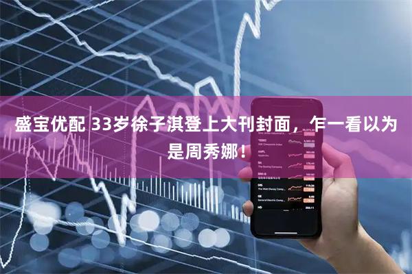 盛宝优配 33岁徐子淇登上大刊封面，乍一看以为是周秀娜！
