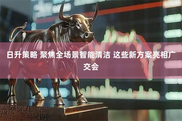日升策略 聚焦全场景智能清洁 这些新方案亮相广交会