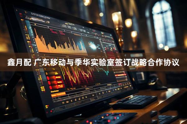 鑫月配 广东移动与季华实验室签订战略合作协议