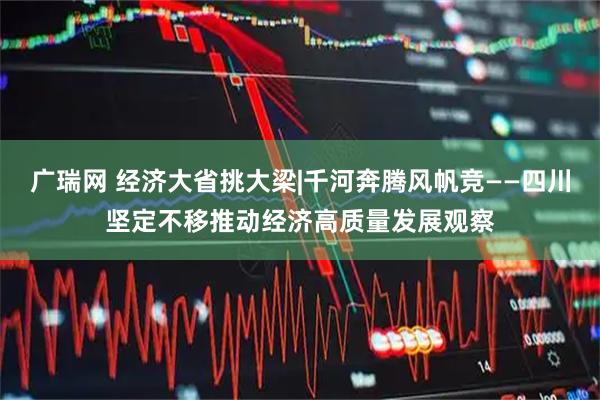 广瑞网 经济大省挑大梁|千河奔腾风帆竞——四川坚定不移推动经济高质量发展观察