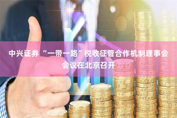 中兴证券 “一带一路”税收征管合作机制理事会会议在北京召开