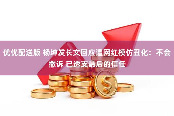 优优配送版 杨坤发长文回应遭网红模仿丑化：不会撤诉 已透支最后的信任