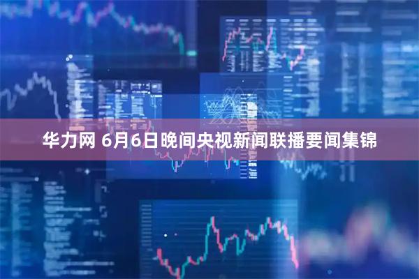 华力网 6月6日晚间央视新闻联播要闻集锦