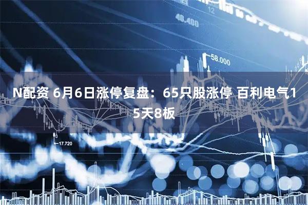 N配资 6月6日涨停复盘：65只股涨停 百利电气15天8板