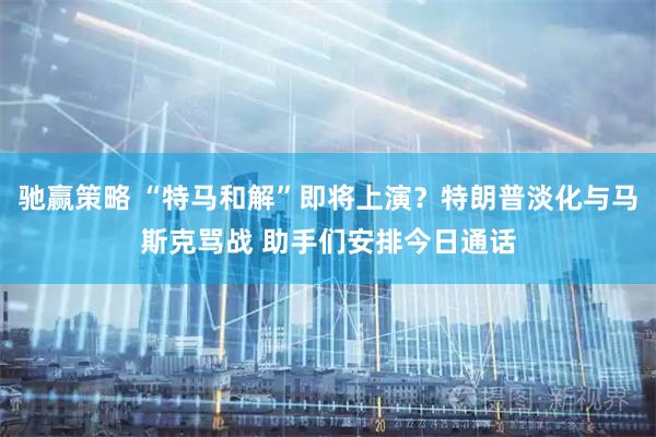 驰赢策略 “特马和解”即将上演？特朗普淡化与马斯克骂战 助手们安排今日通话