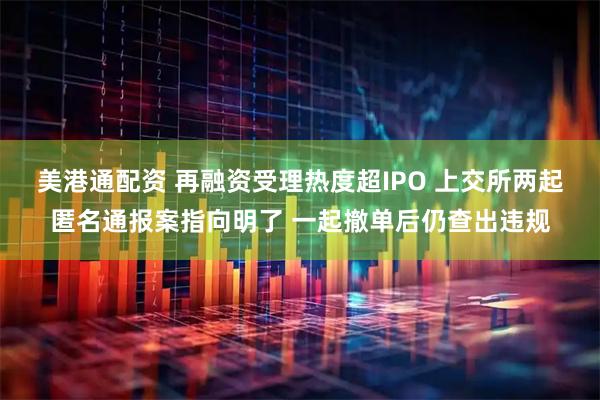美港通配资 再融资受理热度超IPO 上交所两起匿名通报案指向明了 一起撤单后仍查出违规