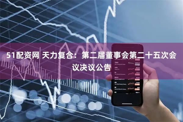 51配资网 天力复合：第二届董事会第二十五次会议决议公告