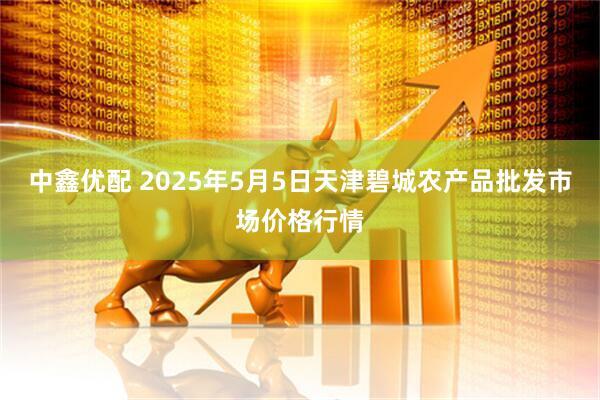 中鑫优配 2025年5月5日天津碧城农产品批发市场价格行情