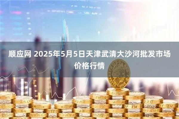 顺应网 2025年5月5日天津武清大沙河批发市场价格行情