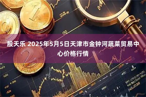 股天乐 2025年5月5日天津市金钟河蔬菜贸易中心价格行情