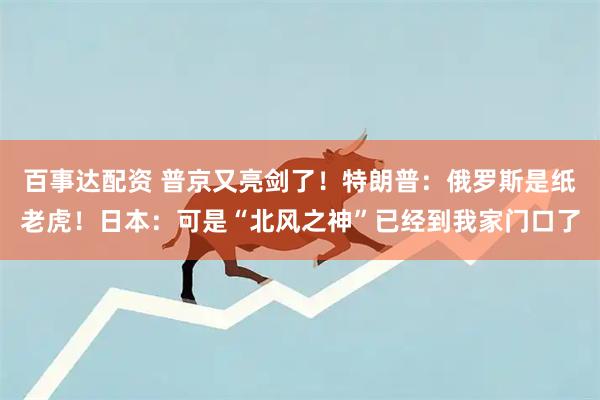 百事达配资 普京又亮剑了！特朗普：俄罗斯是纸老虎！日本：可是“北风之神”已经到我家门口了