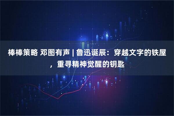 棒棒策略 邓图有声 | 鲁迅诞辰：穿越文字的铁屋，重寻精神觉醒的钥匙