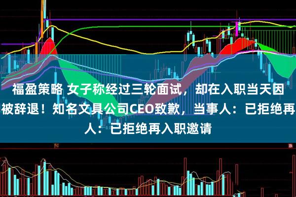 福盈策略 女子称经过三轮面试，却在入职当天因残疾跛脚被辞退！知名文具公司CEO致歉，当事人：已拒绝再入职邀请
