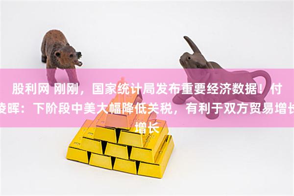 股利网 刚刚，国家统计局发布重要经济数据！付凌晖：下阶段中美大幅降低关税，有利于双方贸易增长