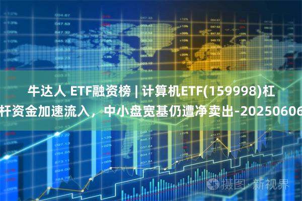 牛达人 ETF融资榜 | 计算机ETF(159998)杠杆资金加速流入，中小盘宽基仍遭净卖出-20250606