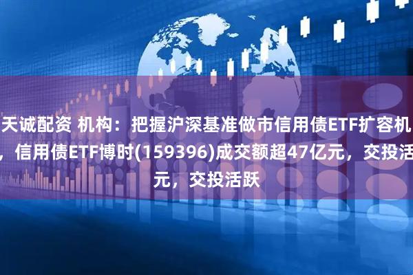 天诚配资 机构：把握沪深基准做市信用债ETF扩容机遇，信用债ETF博时(159396)成交额超47亿元，交投活跃