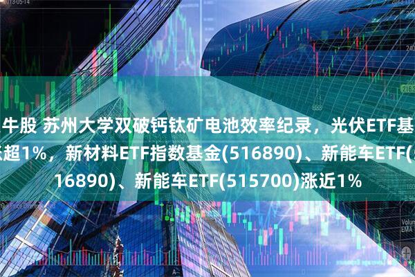 美牛股 苏州大学双破钙钛矿电池效率纪录，光伏ETF基金(516180)早盘涨超1%，新材料ETF指数基金(516890)、新能车ETF(515700)涨近1%