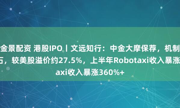 金景配资 港股IPO丨文远知行：中金大摩保荐，机制A无基石，较美股溢价约27.5%，上半年Robotaxi收入暴涨360%+