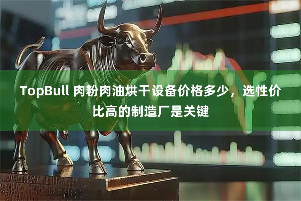 TopBull 肉粉肉油烘干设备价格多少，选性价比高的制造厂是关键