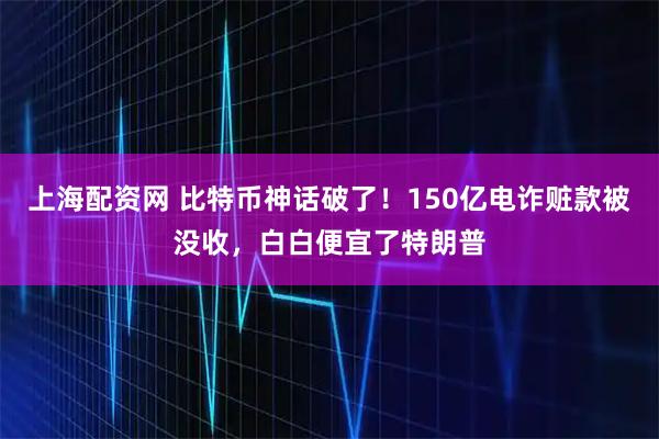 上海配资网 比特币神话破了！150亿电诈赃款被没收，白白便宜了特朗普