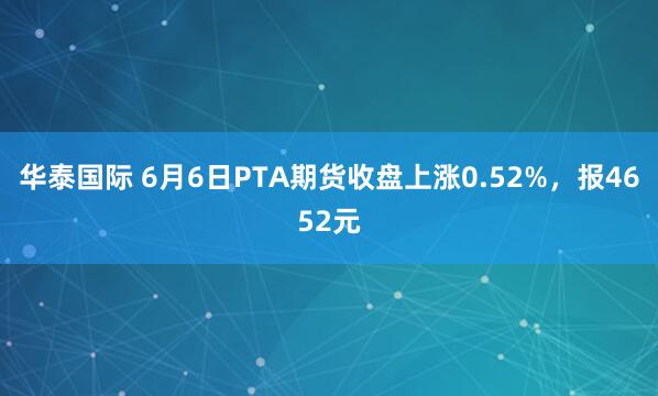 华泰国际 6月6日PTA期货收盘上涨0.52%，报4652元