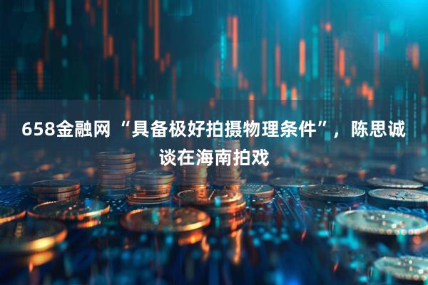 658金融网 “具备极好拍摄物理条件”，陈思诚谈在海南拍戏