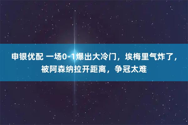 申银优配 一场0-1爆出大冷门，埃梅里气炸了，被阿森纳拉开距离，争冠太难