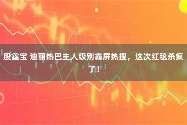 股鑫宝 迪丽热巴主人级别霸屏热搜，这次红毯杀疯了！