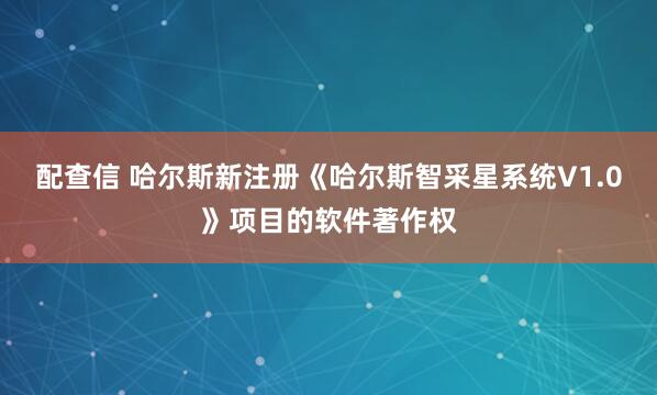 配查信 哈尔斯新注册《哈尔斯智采星系统V1.0》项目的软件著作权