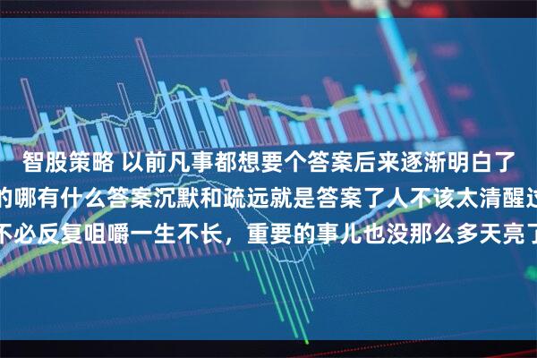 智股策略 以前凡事都想要个答案后来逐渐明白了很多事情都是悄悄结束的哪有什么答案沉默和疏远就是答案了人不该太清醒过去的事情就让它过去不必反复咀嚼一生不长，重要的事儿也没那么多天亮了，又赚了长大后才知道和不同的人说不同的话表现出不一样的态度是一种非常可贵的能力而不是虚伪