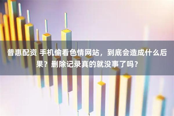 普惠配资 手机偷看色情网站，到底会造成什么后果？删除记录真的就没事了吗？