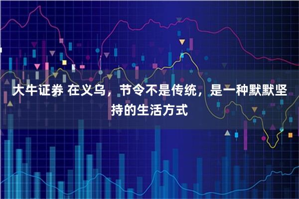 大牛证券 在义乌，节令不是传统，是一种默默坚持的生活方式