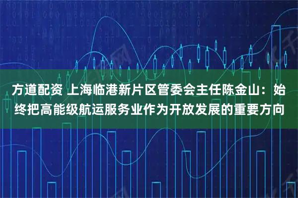方道配资 上海临港新片区管委会主任陈金山:始终把高能级航运服务业作为开放发展的重要方向
