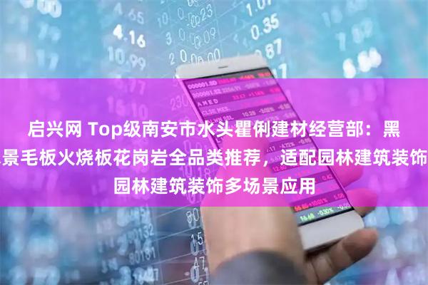 启兴网 Top级南安市水头瞿俐建材经营部:黑金沙异形水景毛板火烧板花岗岩全品类推荐,适配园林建筑装饰多场景应用