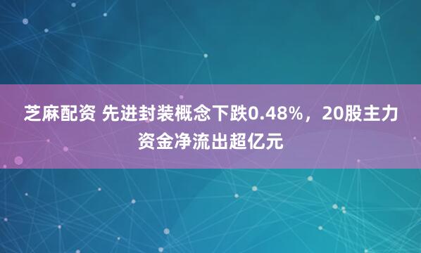 芝麻配资 先进封装概念下跌0.48%,20股主力资金净流出超亿元
