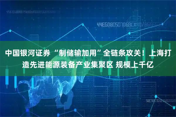 中国银河证券 “制储输加用”全链条攻关!上海打造先进能源装备产业集聚区 规模上千亿