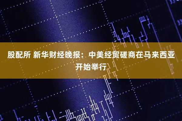 股配所 新华财经晚报：中美经贸磋商在马来西亚开始举行