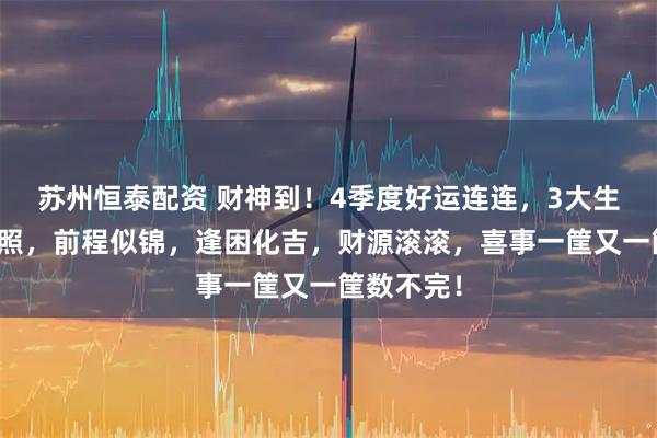 苏州恒泰配资 财神到！4季度好运连连，3大生肖福星高照，前程似锦，逢困化吉，财源滚滚，喜事一筐又一筐数不完！