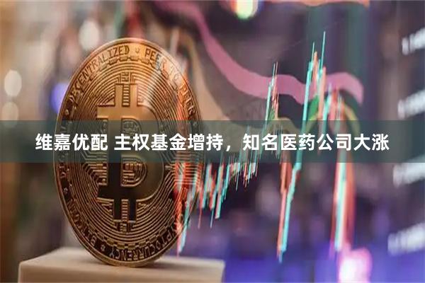 维嘉优配 主权基金增持，知名医药公司大涨