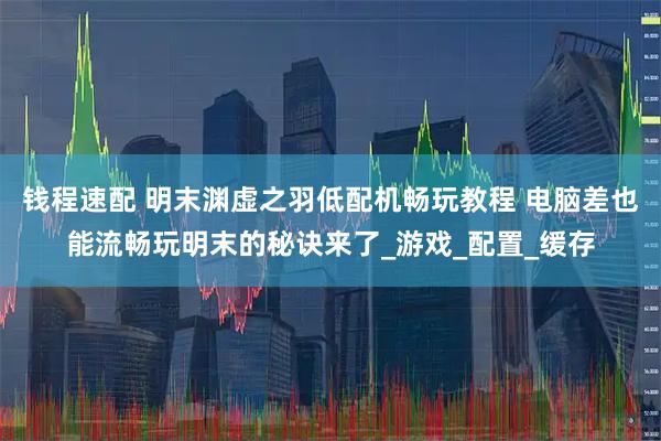 钱程速配 明末渊虚之羽低配机畅玩教程 电脑差也能流畅玩明末的秘诀来了_游戏_配置_缓存