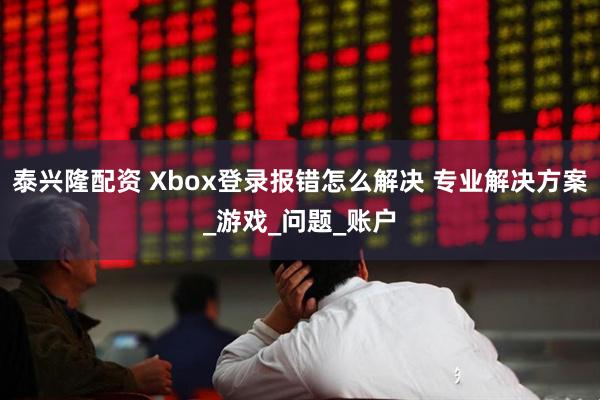 泰兴隆配资 Xbox登录报错怎么解决 专业解决方案_游戏_问题_账户
