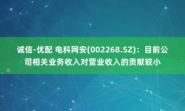 诚信-优配 电科网安(002268.SZ)：目前公司相关业务收入对营业收入的贡献较小
