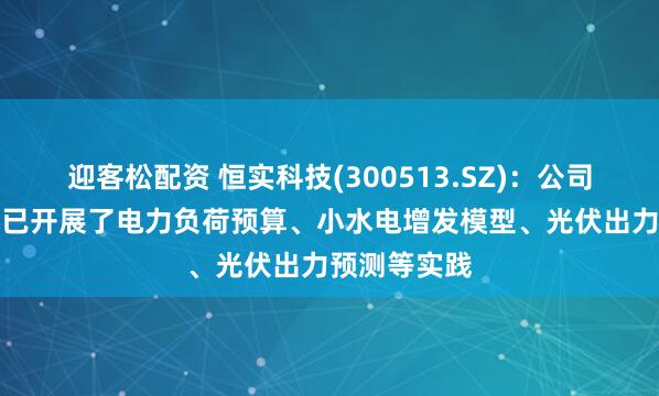 迎客松配资 恒实科技(300513.SZ)：公司应用AI技术已开展了电力负荷预算、小水电增发模型、光伏出力预测等实践