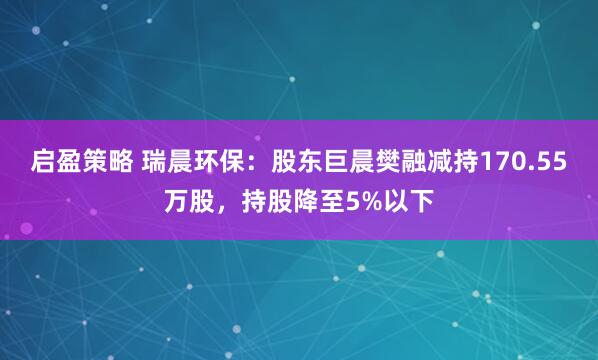 启盈策略 瑞晨环保：股东巨晨樊融减持170.55万股，持股降至5%以下